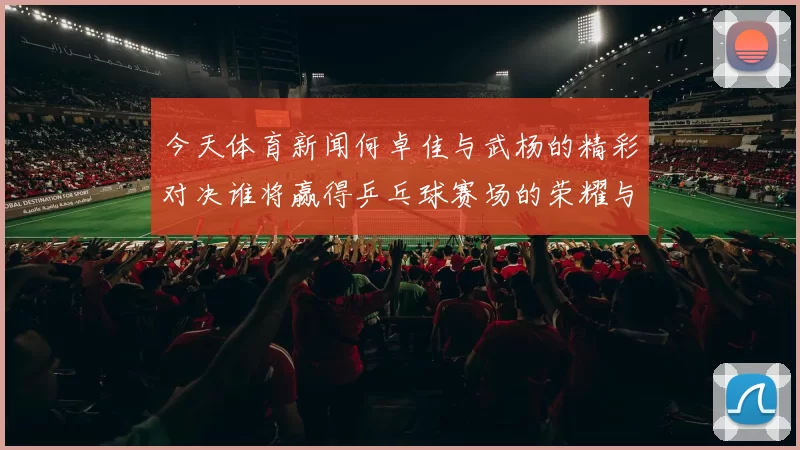 今天体育新闻何卓佳与武杨的精彩对决谁将赢得乒乓球赛场的荣耀与胜利